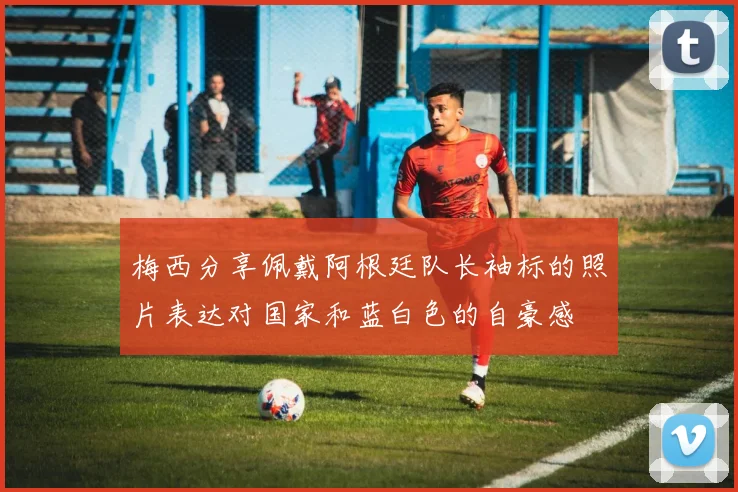 梅西分享佩戴阿根廷队长袖标的照片表达对国家和蓝白色的自豪感
