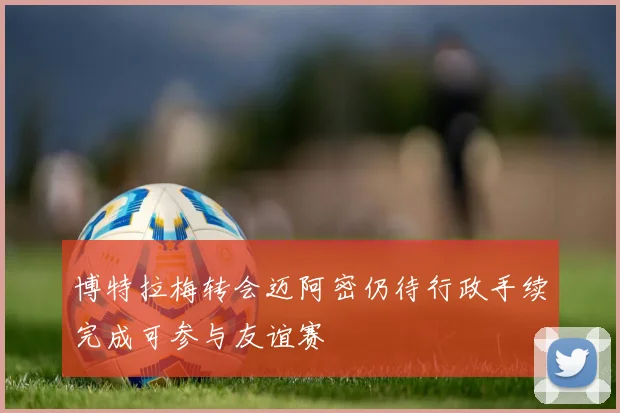 博特拉梅转会迈阿密仍待行政手续完成可参与友谊赛