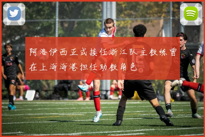 阿洛伊西正式接任浙江队主教练曾在上海海港担任助教角色