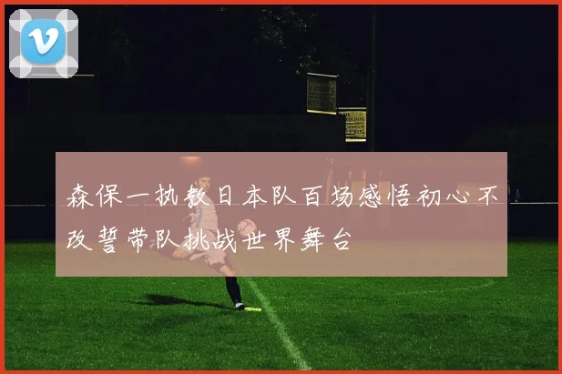 森保一执教日本队百场感悟初心不改誓带队挑战世界舞台