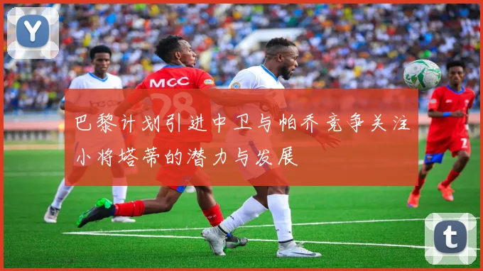 巴黎计划引进中卫与帕乔竞争关注小将塔蒂的潜力与发展
