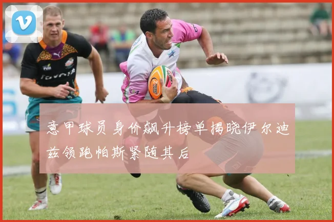 意甲球员身价飙升榜单揭晓伊尔迪兹领跑帕斯紧随其后