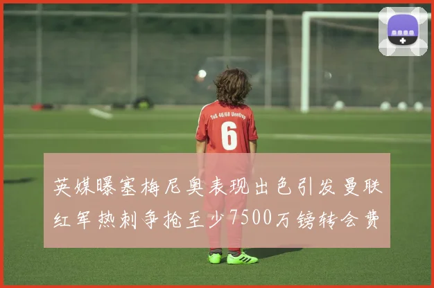 英媒曝塞梅尼奥表现出色引发曼联红军热刺争抢至少7500万镑转会费